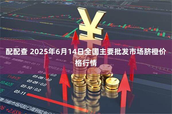 配配查 2025年6月14日全国主要批发市场脐橙价格行情
