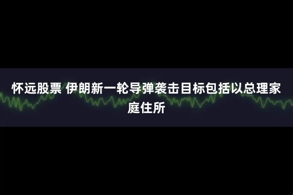 怀远股票 伊朗新一轮导弹袭击目标包括以总理家庭住所