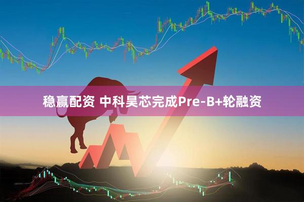 稳赢配资 中科昊芯完成Pre-B+轮融资
