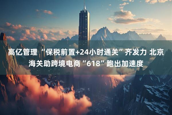高亿管理 “保税前置+24小时通关”齐发力 北京海关助跨境电商“618”跑出加速度