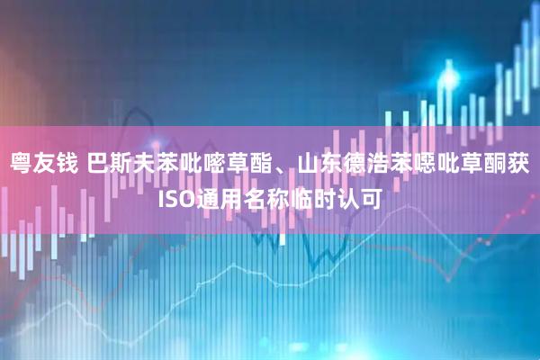 粤友钱 巴斯夫苯吡嘧草酯、山东德浩苯噁吡草酮获ISO通用名称临时认可