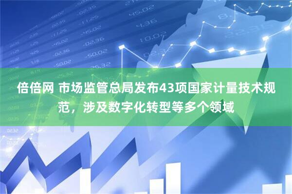 倍倍网 市场监管总局发布43项国家计量技术规范，涉及数字化转型等多个领域
