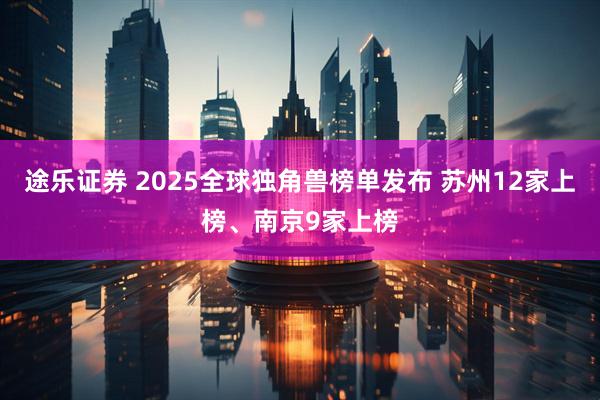 途乐证券 2025全球独角兽榜单发布 苏州12家上榜、南京9家上榜
