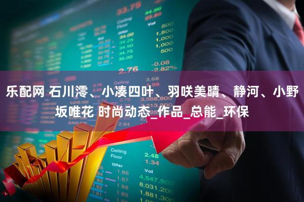 乐配网 石川澪、小凑四叶、羽咲美晴、静河、小野坂唯花 时尚动态_作品_总能_环保