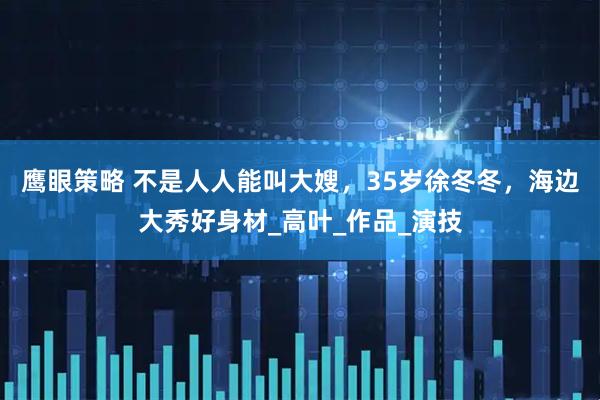 鹰眼策略 不是人人能叫大嫂，35岁徐冬冬，海边大秀好身材_高叶_作品_演技