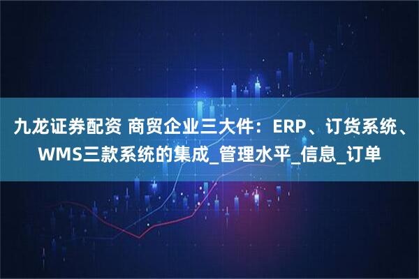 九龙证券配资 商贸企业三大件：ERP、订货系统、WMS三款系统的集成_管理水平_信息_订单