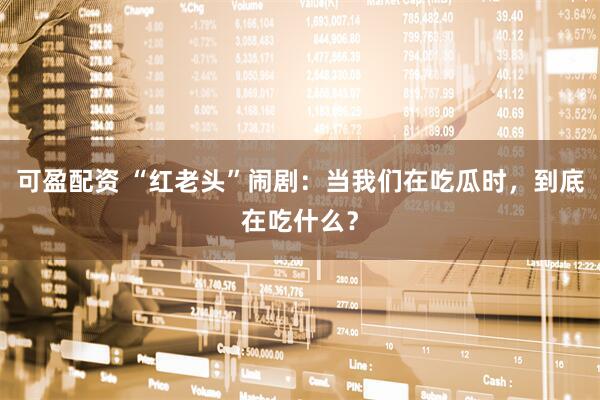 可盈配资 “红老头”闹剧：当我们在吃瓜时，到底在吃什么？