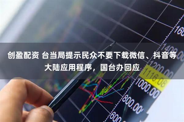 创盈配资 台当局提示民众不要下载微信、抖音等大陆应用程序，国台办回应
