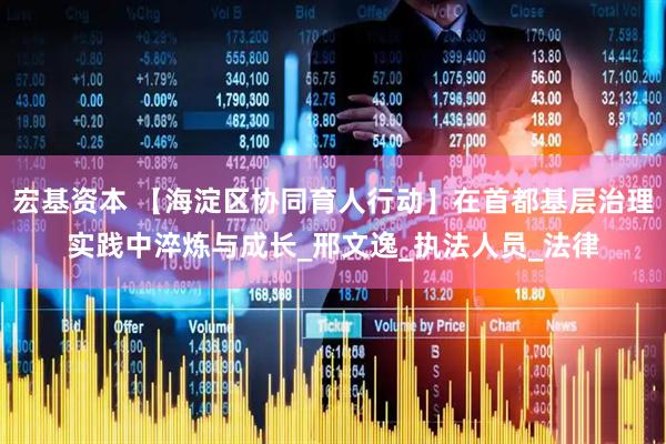 宏基资本 【海淀区协同育人行动】在首都基层治理实践中淬炼与成长_邢文逸_执法人员_法律
