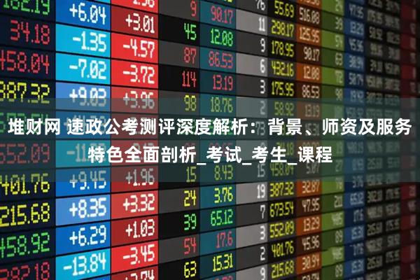 堆财网 速政公考测评深度解析：背景、师资及服务特色全面剖析_考试_考生_课程