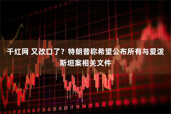 千红网 又改口了？特朗普称希望公布所有与爱泼斯坦案相关文件