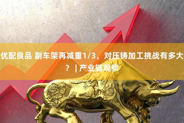 优配良品 副车架再减重1/3，对压铸加工挑战有多大？ | 产业链观察