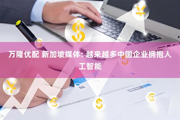 万隆优配 新加坡媒体: 越来越多中国企业拥抱人工智能