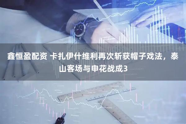 鑫恒盈配资 卡扎伊什维利再次斩获帽子戏法，泰山客场与申花战成3