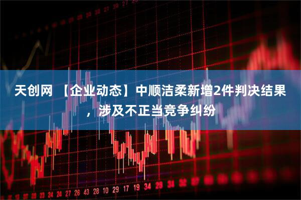 天创网 【企业动态】中顺洁柔新增2件判决结果，涉及不正当竞争纠纷