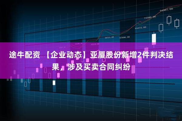 途牛配资 【企业动态】亚厦股份新增2件判决结果，涉及买卖合同纠纷