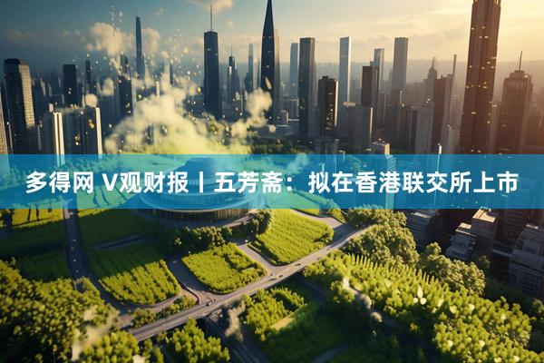 多得网 V观财报丨五芳斋：拟在香港联交所上市
