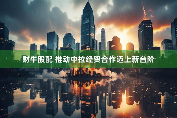 财牛股配 推动中拉经贸合作迈上新台阶