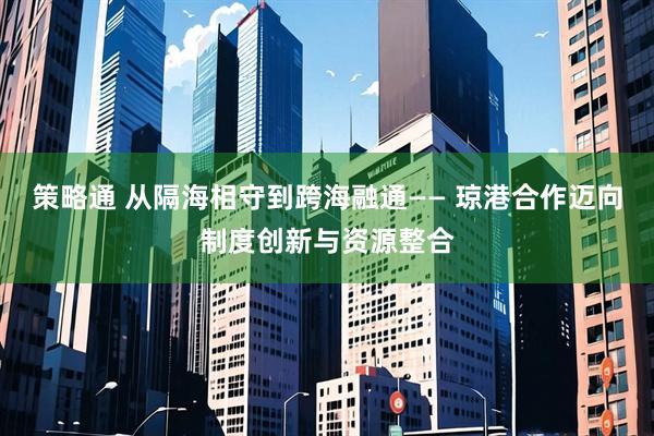 策略通 从隔海相守到跨海融通—— 琼港合作迈向制度创新与资源整合