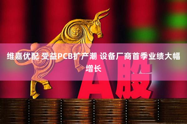 维嘉优配 受益PCB扩产潮 设备厂商首季业绩大幅增长
