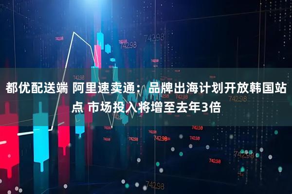 都优配送端 阿里速卖通：品牌出海计划开放韩国站点 市场投入将增至去年3倍