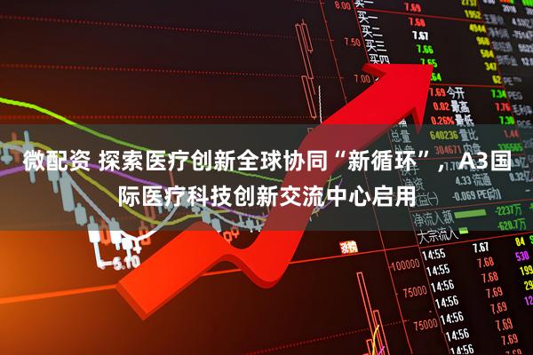 微配资 探索医疗创新全球协同“新循环”，A3国际医疗科技创新交流中心启用
