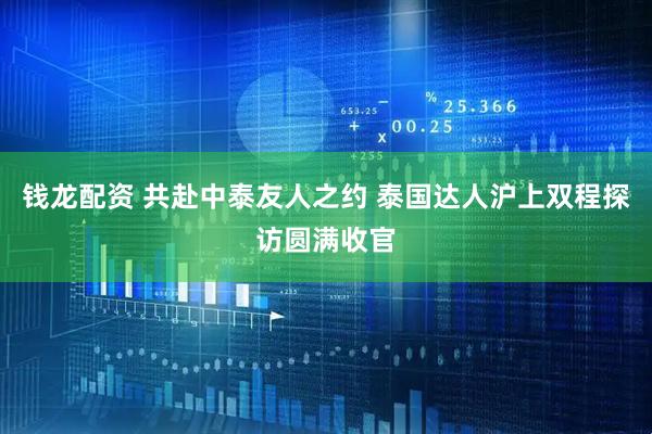 钱龙配资 共赴中泰友人之约 泰国达人沪上双程探访圆满收官