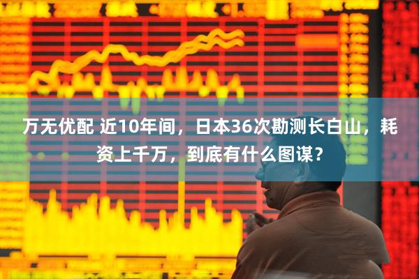 万无优配 近10年间，日本36次勘测长白山，耗资上千万，到底有什么图谋？